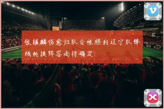 张镇麟伤愈归队合练顺利辽宁队锋线轮换阵容尚待确定
