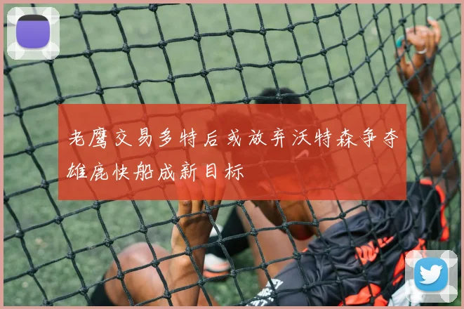 老鹰交易多特后或放弃沃特森争夺雄鹿快船成新目标