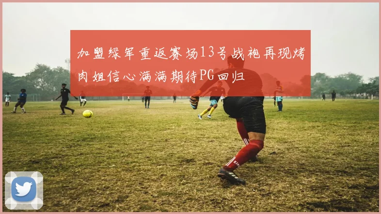 加盟绿军重返赛场13号战袍再现烤肉姐信心满满期待PG回归