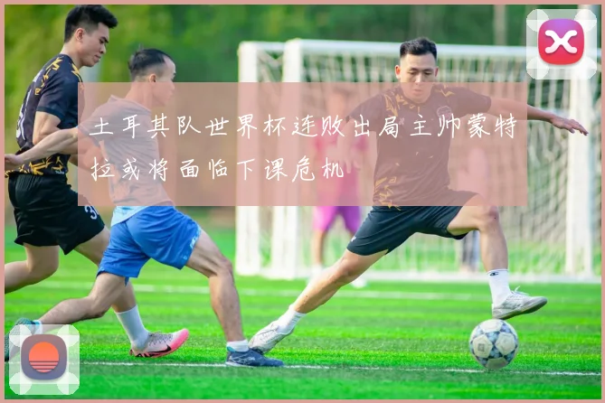 土耳其队世界杯连败出局主帅蒙特拉或将面临下课危机
