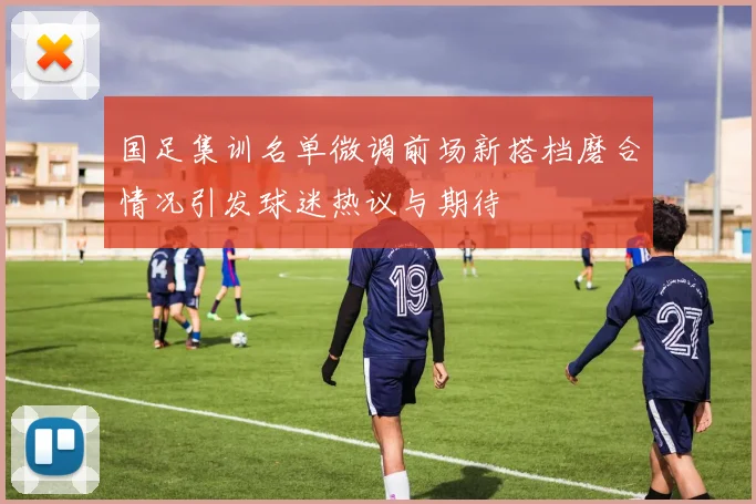 国足集训名单微调前场新搭档磨合情况引发球迷热议与期待