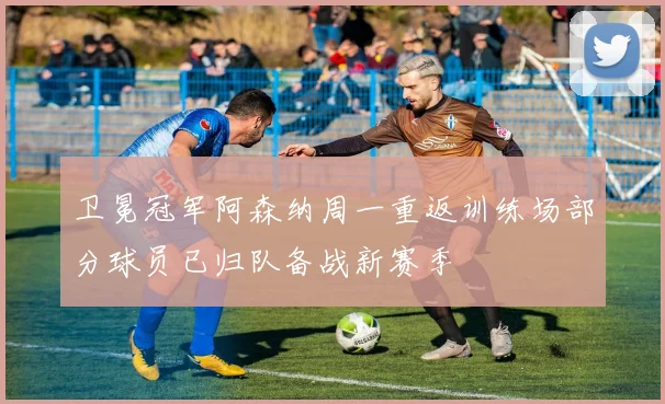 卫冕冠军阿森纳周一重返训练场部分球员已归队备战新赛季