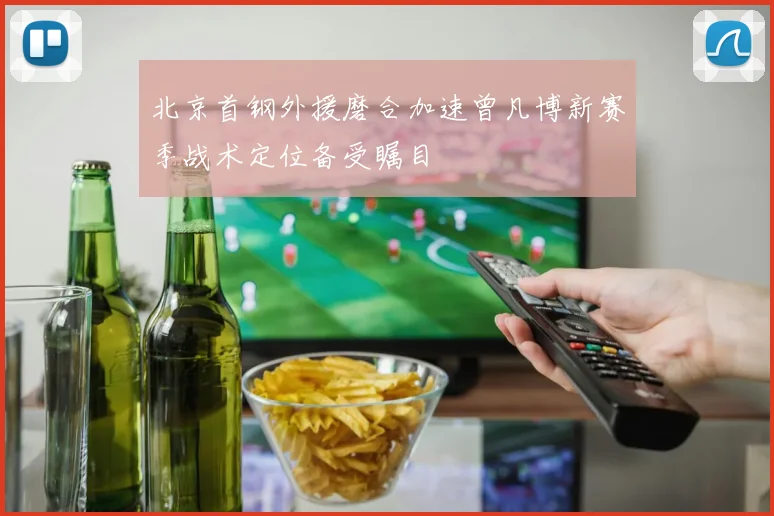 北京首钢外援磨合加速曾凡博新赛季战术定位备受瞩目